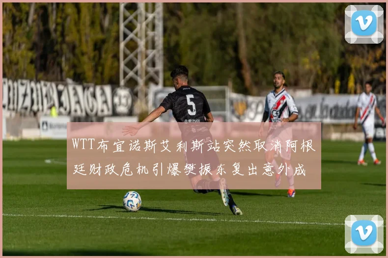 WTT布宜诺斯艾利斯站突然取消阿根廷财政危机引爆樊振东复出意外成焦点