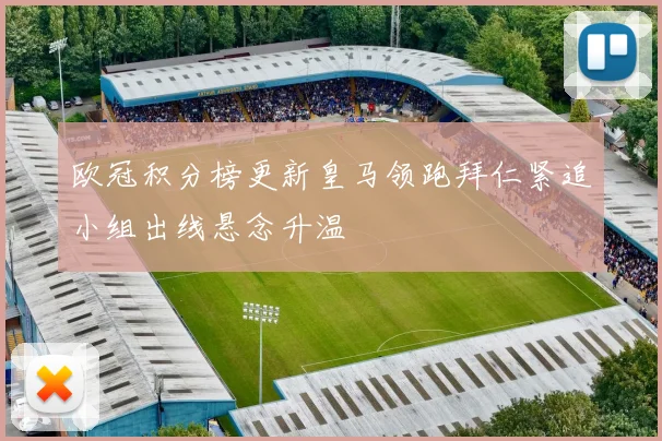 欧冠积分榜更新皇马领跑拜仁紧追小组出线悬念升温