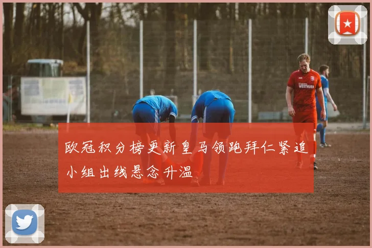 欧冠积分榜更新皇马领跑拜仁紧追小组出线悬念升温
