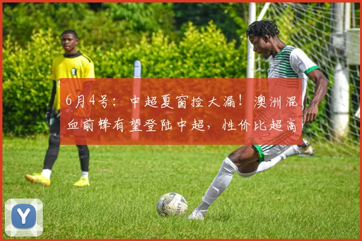 6月4号：中超夏窗捡大漏！澳洲混血前锋有望登陆中超，性价比超高适配本土联赛_洛科林戈伊_球员_谈判