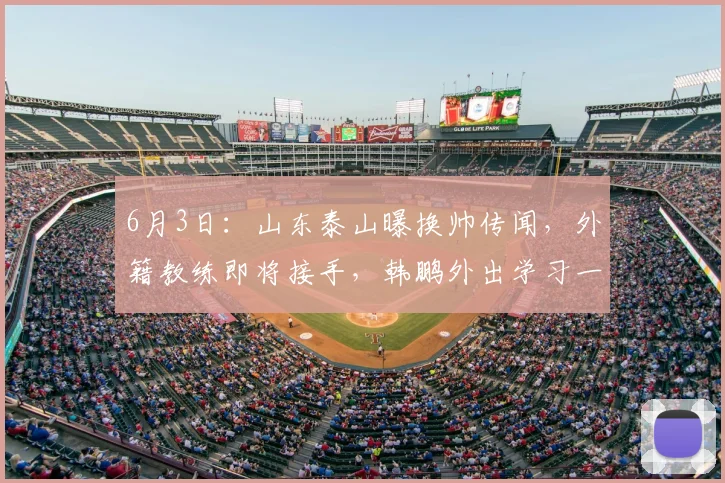 6月3日：山东泰山曝换帅传闻，外籍教练即将接手，韩鹏外出学习一年后回归执教_李平康_外教_中超