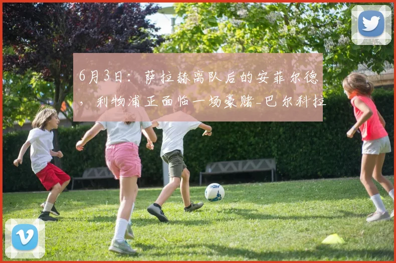 6月3日：萨拉赫离队后的安菲尔德，利物浦正面临一场豪赌_巴尔科拉_边锋_欧冠