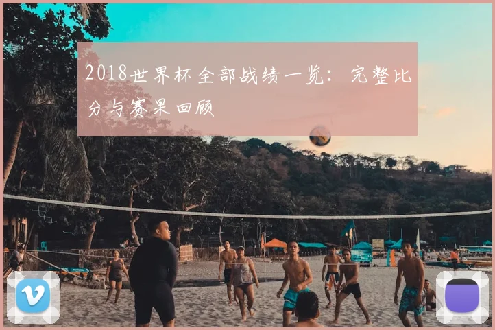 2018世界杯全部战绩一览:完整比分与赛果回顾