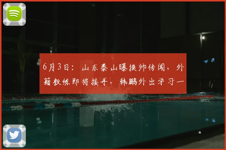 6月3日：山东泰山曝换帅传闻，外籍教练即将接手，韩鹏外出学习一年后回归执教_李平康_外教_中超