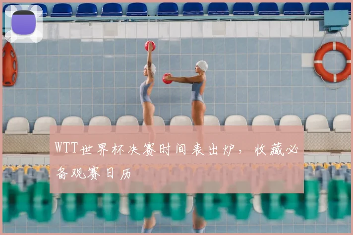 WTT世界杯决赛时间表出炉，收藏必备观赛日历