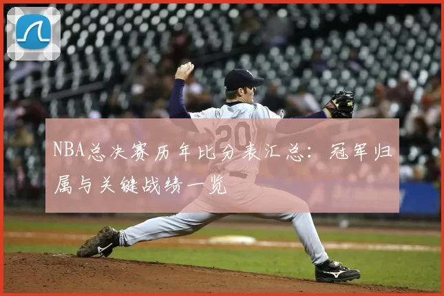 NBA总决赛历年比分表汇总：冠军归属与关键战绩一览
