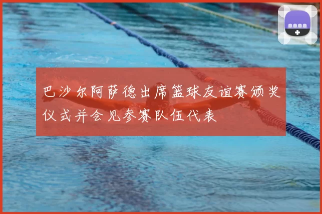 巴沙尔阿萨德出席篮球友谊赛颁奖仪式并会见参赛队伍代表