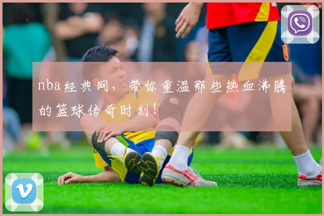nba经典网，带你重温那些热血沸腾的篮球传奇时刻！