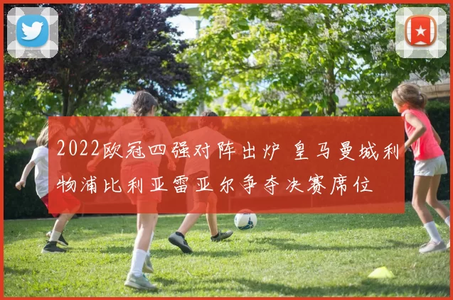 2022欧冠四强对阵出炉 皇马曼城利物浦比利亚雷亚尔争夺决赛席位