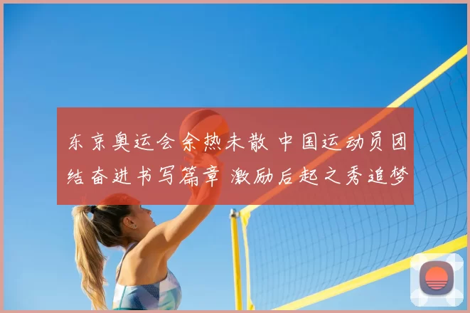 东京奥运会余热未散 中国运动员团结奋进书写篇章 激励后起之秀追梦