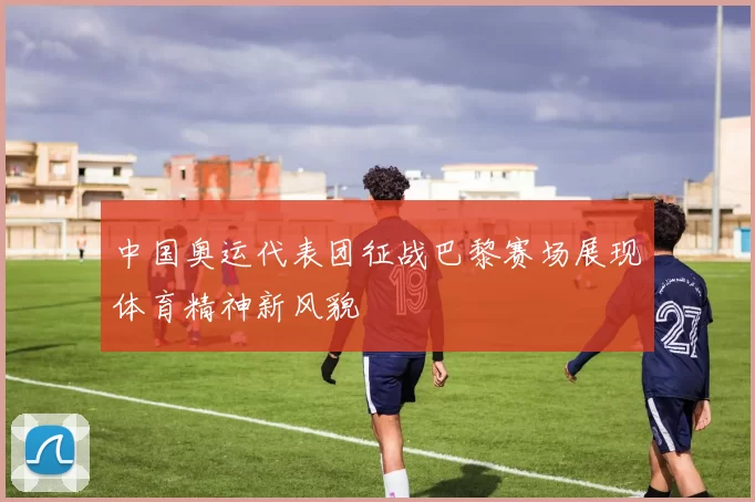 中国奥运代表团征战巴黎赛场展现体育精神新风貌