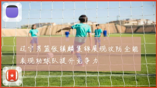辽宁男篮张镇麟集锦展现攻防全能表现助球队提升竞争力