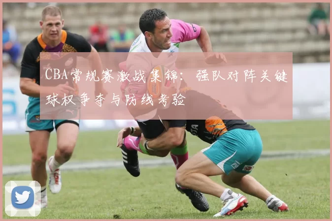 CBA常规赛激战集锦：强队对阵关键球权争夺与防线考验