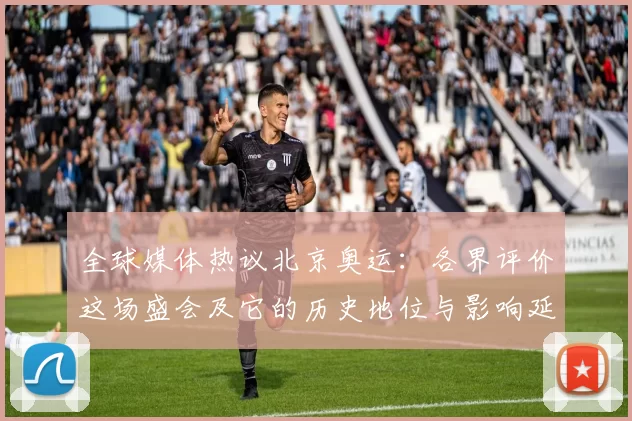 全球媒体热议北京奥运：各界评价这场盛会及它的历史地位与影响延续