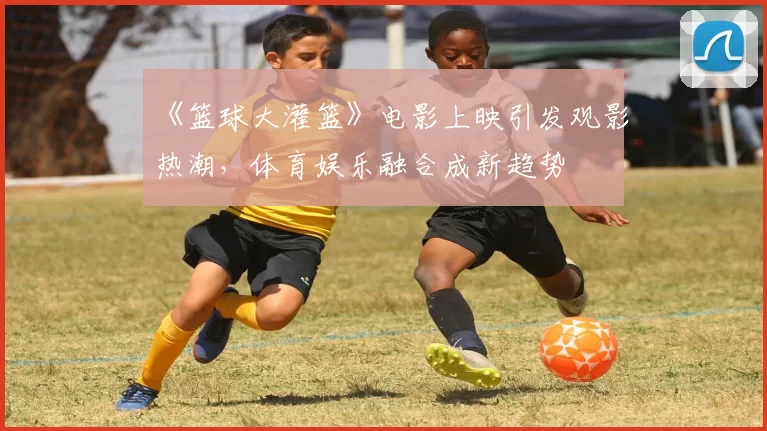 《篮球大灌篮》电影上映引发观影热潮,体育娱乐融合成新趋势
