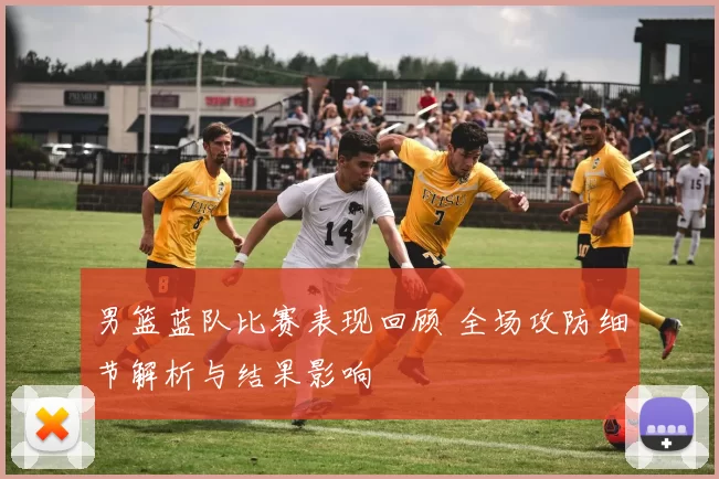 男篮蓝队比赛表现回顾 全场攻防细节解析与结果影响