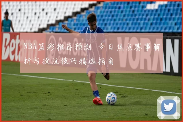 NBA篮彩推荐预测 今日焦点赛事解析与投注技巧精选指南