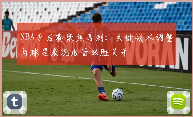 NBA季后赛聚焦马刺：关键战术调整与球星表现成晋级胜负手