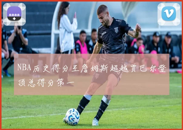 NBA历史得分王詹姆斯超越贾巴尔登顶总得分第一