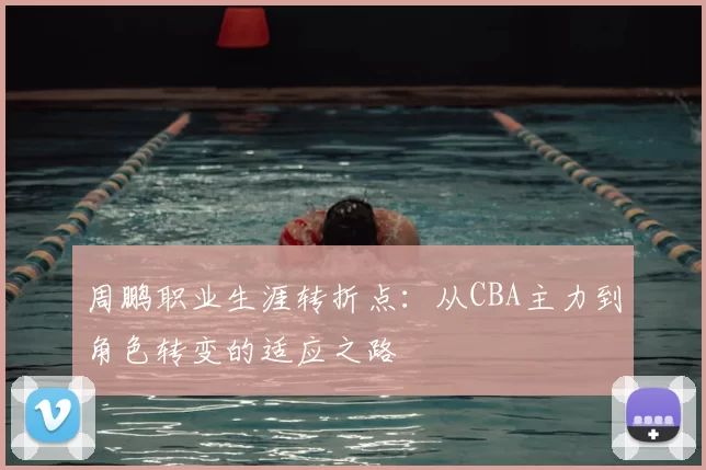 周鹏职业生涯转折点:从CBA主力到角色转变的适应之路