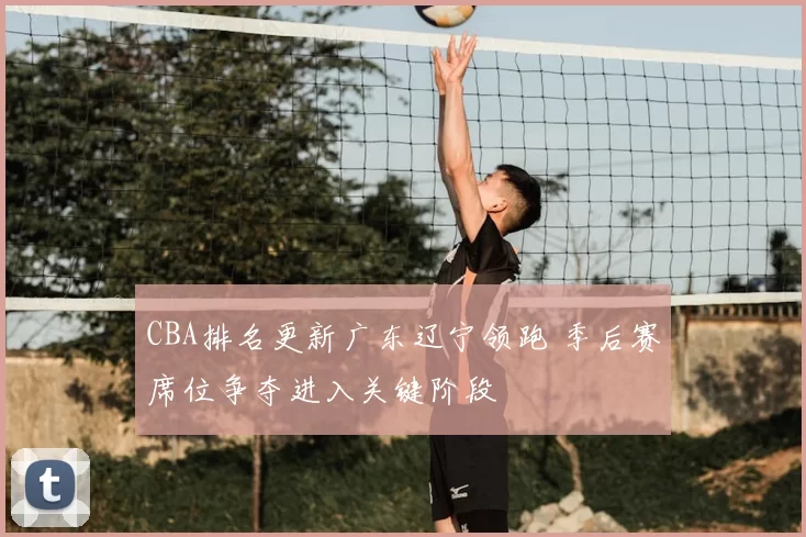 CBA排名更新广东辽宁领跑 季后赛席位争夺进入关键阶段