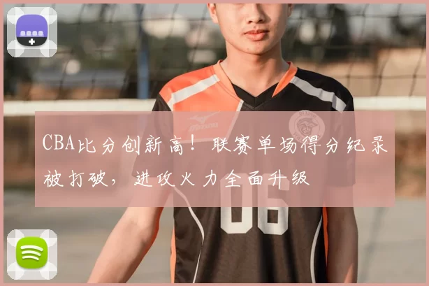CBA比分创新高!联赛单场得分纪录被打破,进攻火力全面升级