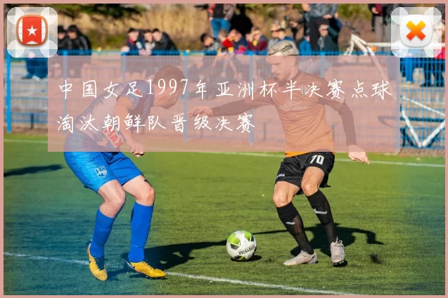 中国女足1997年亚洲杯半决赛点球淘汰朝鲜队晋级决赛