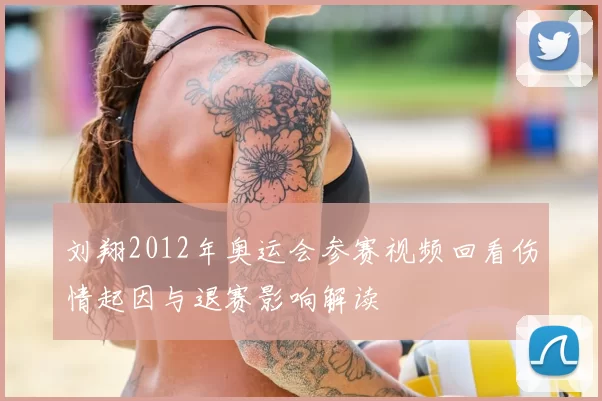 刘翔2012年奥运会参赛视频回看伤情起因与退赛影响解读