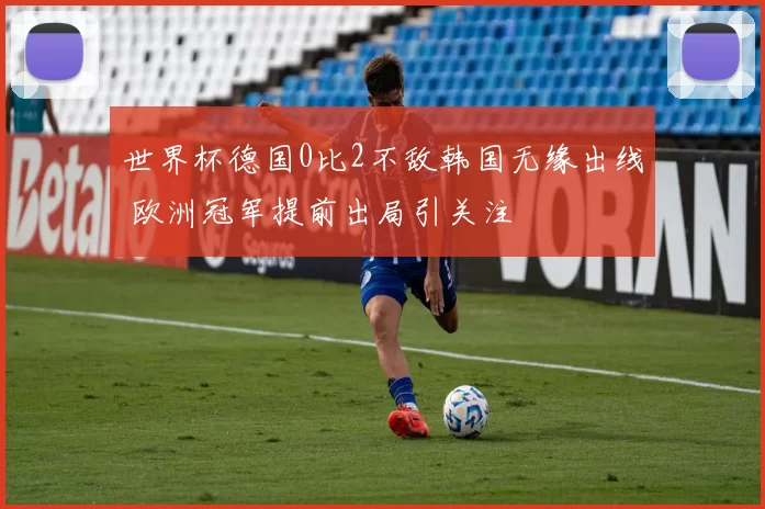 世界杯德国0比2不敌韩国无缘出线 欧洲冠军提前出局引关注