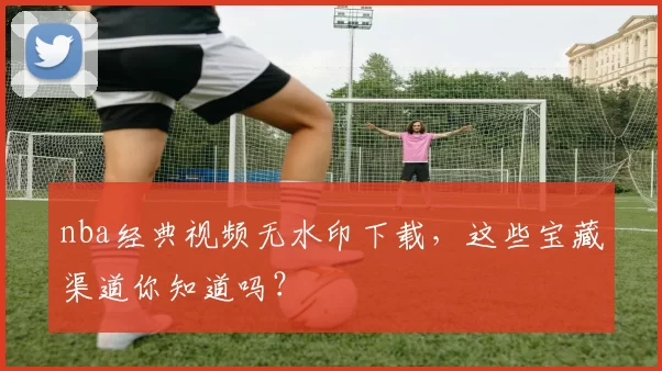 nba经典视频无水印下载,这些宝藏渠道你知道吗?