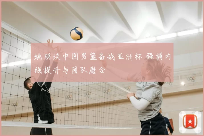 姚明谈中国男篮备战亚洲杯 强调内线提升与团队磨合