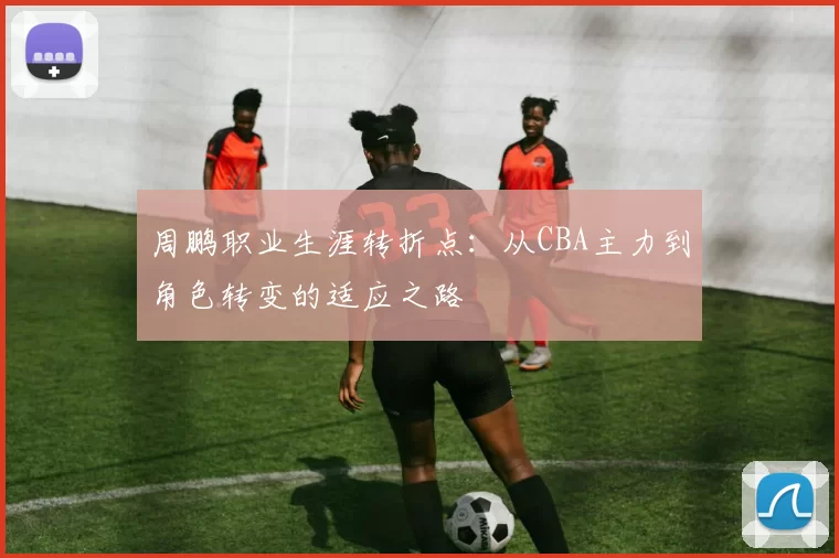 周鹏职业生涯转折点:从CBA主力到角色转变的适应之路