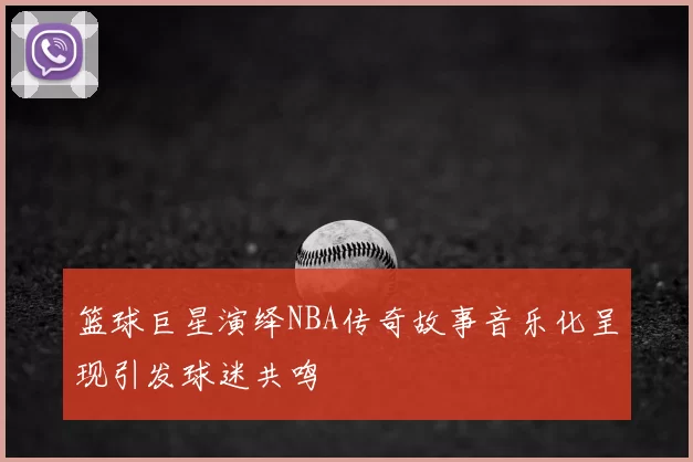 篮球巨星演绎NBA传奇故事音乐化呈现引发球迷共鸣