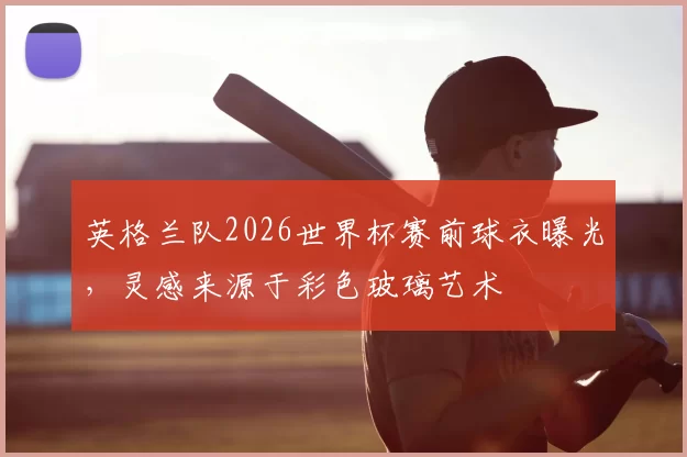 英格兰队2026世界杯赛前球衣曝光，灵感来源于彩色玻璃艺术