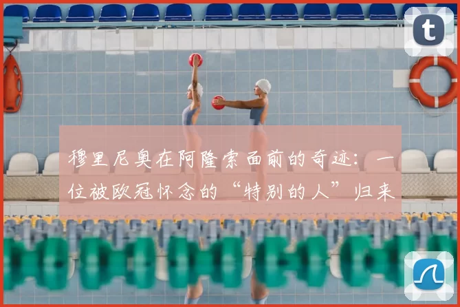 穆里尼奥在阿隆索面前的奇迹：一位被欧冠怀念的“特别的人”归来