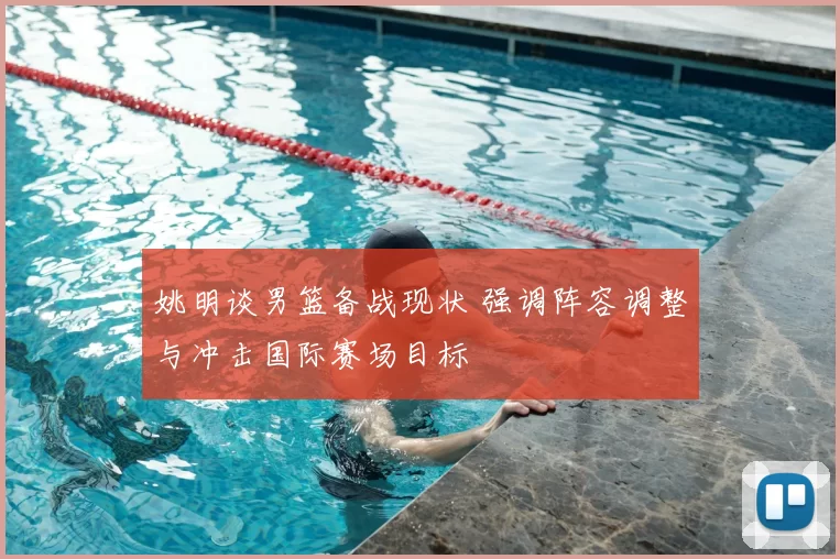 姚明谈男篮备战现状 强调阵容调整与冲击国际赛场目标