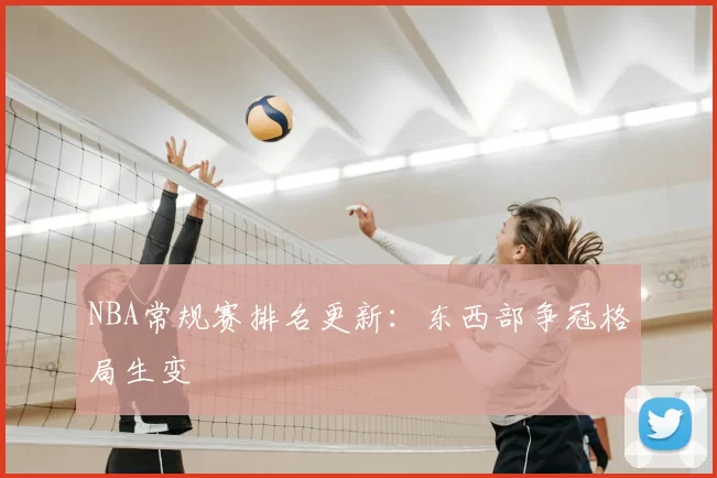 NBA常规赛排名更新：东西部争冠格局生变