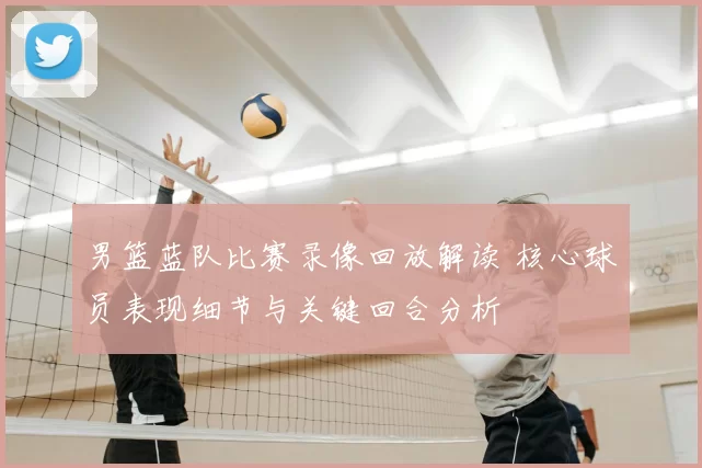 男篮蓝队比赛录像回放解读 核心球员表现细节与关键回合分析