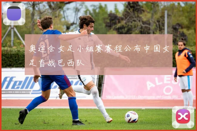 奥运会女足小组赛赛程公布中国女足首战巴西队
