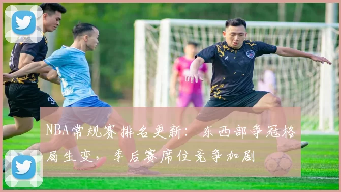NBA常规赛排名更新:东西部争冠格局生变,季后赛席位竞争加剧