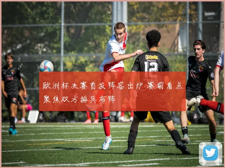欧洲杯决赛首发阵容出炉 赛前看点聚焦双方排兵布阵