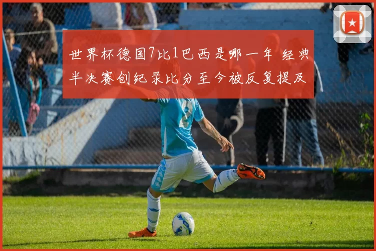 世界杯德国7比1巴西是哪一年 经典半决赛创纪录比分至今被反复提及