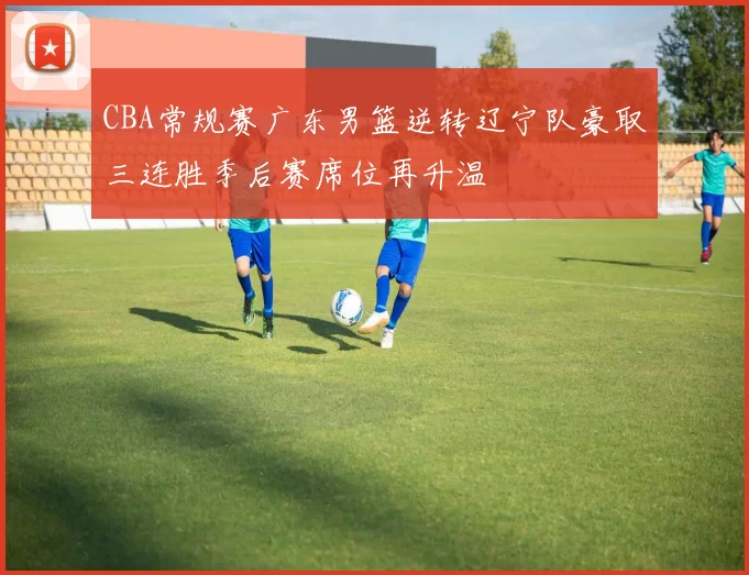 CBA常规赛广东男篮逆转辽宁队豪取三连胜季后赛席位再升温