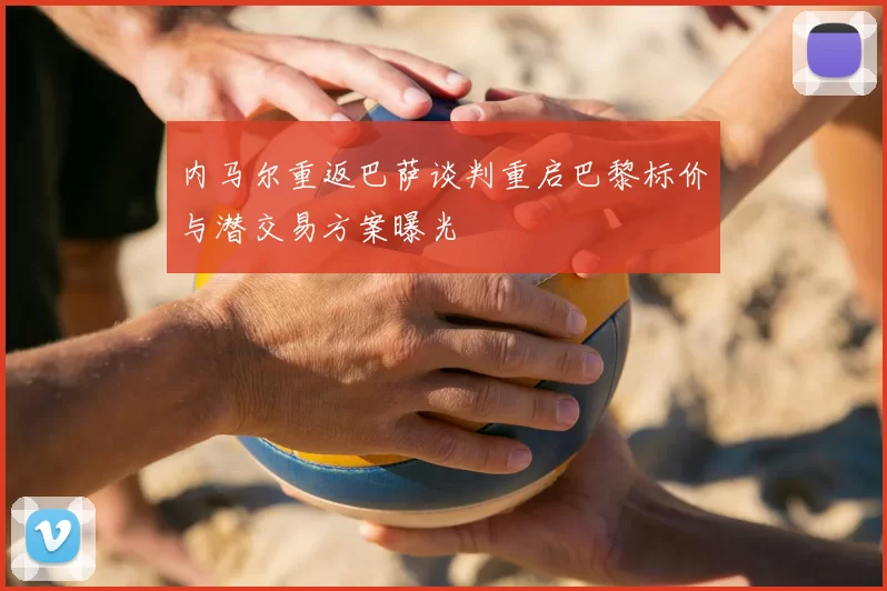 内马尔重返巴萨谈判重启巴黎标价与潜交易方案曝光