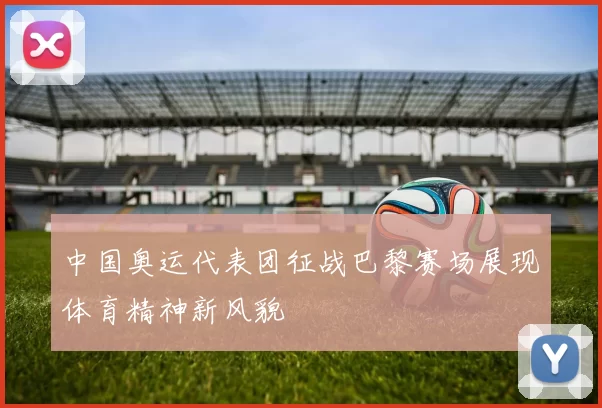 中国奥运代表团征战巴黎赛场展现体育精神新风貌