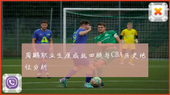 周鹏职业生涯成就回顾与CBA历史地位分析