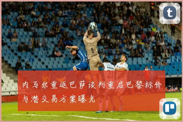 内马尔重返巴萨谈判重启巴黎标价与潜交易方案曝光