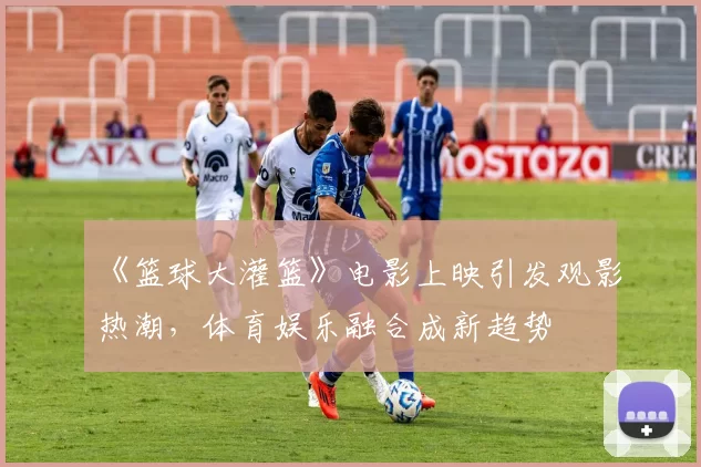 《篮球大灌篮》电影上映引发观影热潮,体育娱乐融合成新趋势