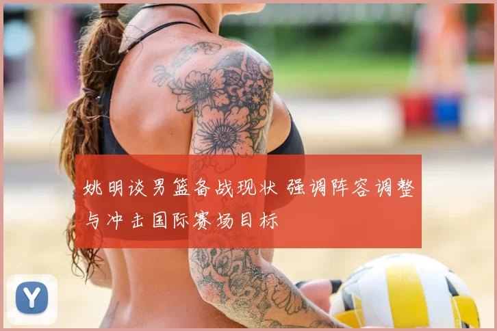 姚明谈男篮备战现状 强调阵容调整与冲击国际赛场目标