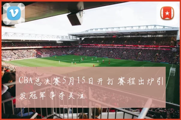 CBA总决赛5月15日开打 赛程出炉引发冠军争夺关注
